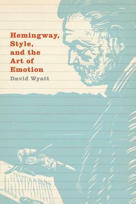 Hemingway, Style, and the Art of Emotion by David Wyatt