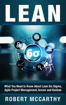 Lean: What You Need to Know About Lean Six Sigma, Agile Project Management, Scrum and Kanban by Robert McCarthy