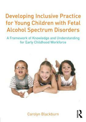 Developing Inclusive Practice for Young Children with Fetal Alcohol Spectrum Disorders: A Framework of Knowledge and Understanding for the Early Child by Carolyn Blackburn