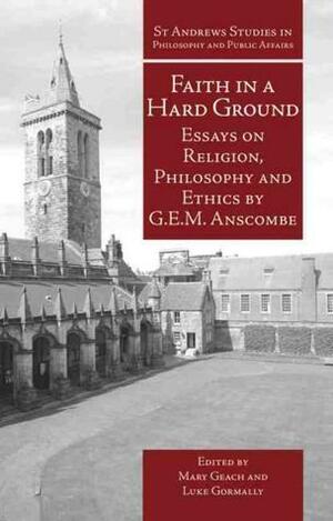 Faith in a Hard Ground: Essays on Religion, Philosophy and Ethics by Mary Geach, Luke Gormally, G.E.M. Anscombe