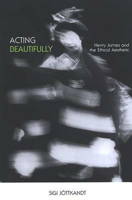 Acting Beautifully: Henry James and the Ethical Aesthetic by Sigi Jottkandt