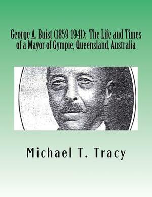 George A. Buist (1859-1941): The Life and Times of a Mayor of Gympie, Queensland, Australia by Michael T. Tracy