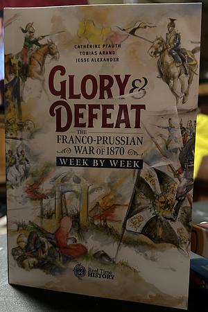 Glory &amp; Defeat: The Story of the Franco-Prussian War Week by Week : Companion Book by Jesse Alexander, Cathérine Pfauth, Tobias Arand