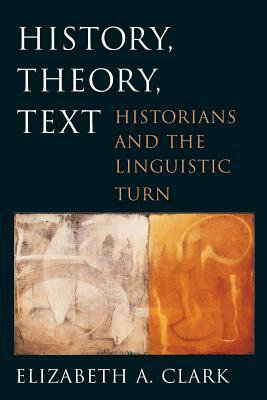 History, Theory, Text: Historians and the Linguistic Turn by Elizabeth a. Clark