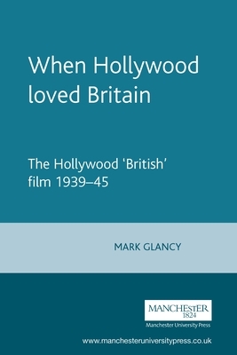 When Hollywood Loved Britain: The Hollywood 'british' Film 1939-45 by Mark Glancy