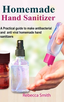Homemade Hand Sanitizer: A Practical guide to make anti-bacterial and anti-viral homemade hand sanitizers by Rebecca Smith