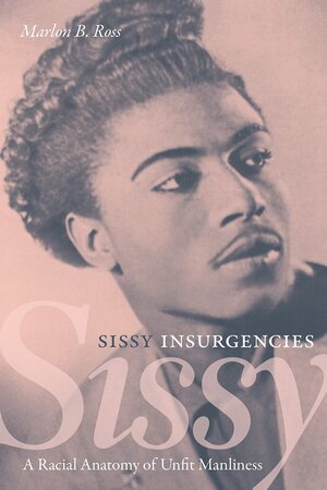 Sissy Insurgencies: A Racial Anatomy of Unfit Manliness by Marlon B. Ross