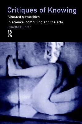 Critiques of Knowing: Situated Textualities in Science, Computing and the Arts by Lynette Hunter