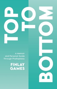 Top to Bottom: A Memoir and Personal Guide Through Phalloplasty by Finlay Games