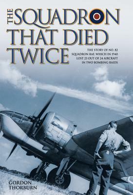 The Squadron That Died Twice: The Story of No. 82 Squadron Raf, Which in 1940 Lost 23 Out of 24 Aircraft in Two Bombing Raids by Gordon Thorburn