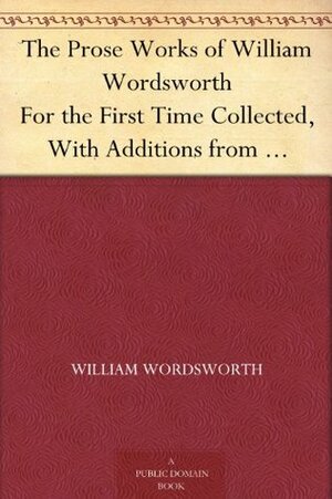 The Prose Works of William Wordsworth For the First Time Collected, With Additions from Unpublished Manuscripts. In Three Volumes. by Alexander B. Grosart, William Wordsworth