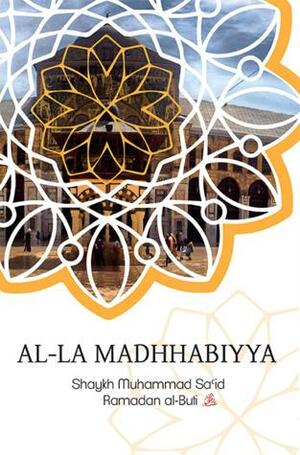 Al-La Madhhabiyya: Abandoning the Schools of Law is the Most Dangerous Innovation Threatening the Sacred Law by Muhammad Sa'id Ramadan al-Buti, محمد سعيد رمضان البوطي