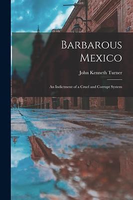 Barbarous Mexico: an Indictment of a Cruel and Corrupt System by John Kenneth Turner, John Kenneth Turner