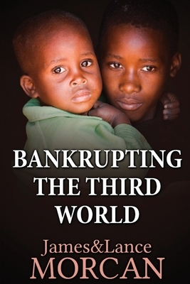 Bankrupting the Third World: How the Global Elite Drown Poor Nations in a Sea of Debt by James Morcan, Lance Morcan