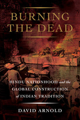Burning the Dead: Hindu Nationhood and the Global Construction of Indian Tradition by David Arnold