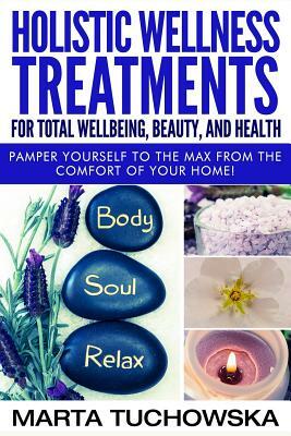 Holistic Wellness Treatments for Total Wellbeing, Beauty, and Health: Pamper Yourself to the Max from the Comfort of Your Home by Marta Tuchowska