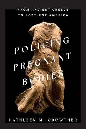 Policing Pregnant Bodies: From Ancient Greece to Post-Roe America by Kathleen M. Crowther