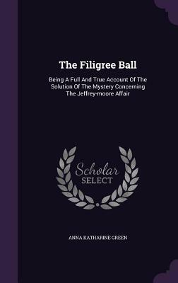 The Filigree Ball: Being a Full and True Account of the Solution of the Mystery Concerning the Jeffrey-Moore Affair by Anna Katharine Green