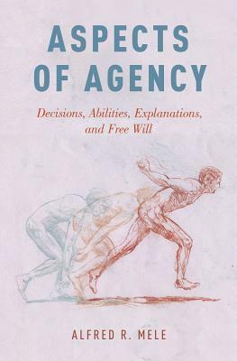 Aspects of Agency: Decisions, Abilities, Explanations, and Free Will by Alfred R. Mele