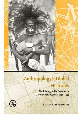 Anthropology's Global Histories: The Ethnographic Frontier in German New Guinea, 1870-1935 by Rainer F. Buschmann