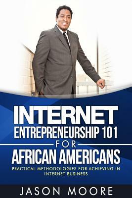 Internet Entrepreneurship 101 for African Americans: Practical Methodologies for Achieving in Internet Business by Jason Moore