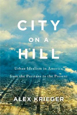 City on a Hill: Urban Idealism in America from the Puritans to the Present by Alex Krieger