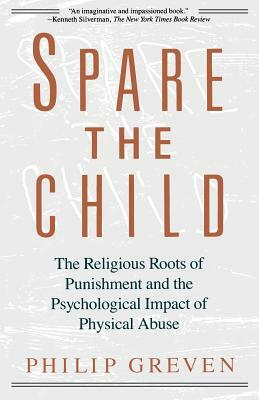 Spare the Child: The Religious Roots of Punishment and the Psychological Impact of Physical Abuse by Philip J. Greven