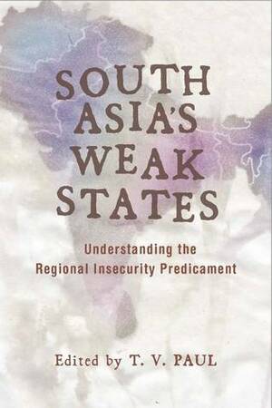 South Asia's Weak States: Understanding the Regional Insecurity Predicament by T.V. Paul