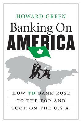 Banking on America: How TD Bank Rose to the Top and Took on the U.S.A. by Howard Green