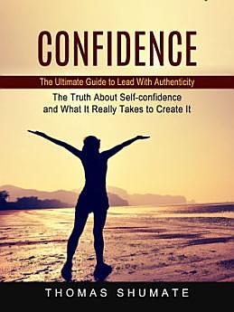 Confidence: The Ultimate Guide to Lead With Authenticity (The Truth About Self-confidence and What It Really Takes to Create It) by Thomas Shumate