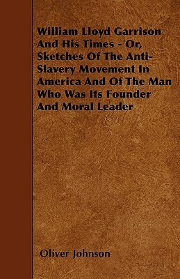 William Lloyd Garrison And His Times - Or, Sketches Of The Anti-Slavery Movement In America And Of The Man Who Was Its Founder And Moral Leader by Oliver Johnson