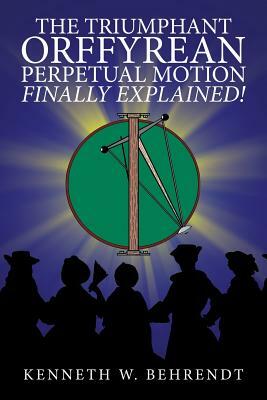 The Triumphant Orffyrean Perpetual Motion Finally Explained! by Kenneth W. Behrendt