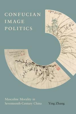 Confucian Image Politics: Masculine Morality in Seventeenth-Century China by Ying Zhang