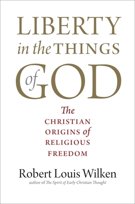 Liberty in the Things of God: The Christian Origins of Religious Freedom by Robert Louis Wilken