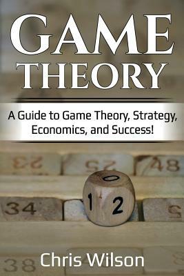 Game Theory: A Guide to Game Theory, Strategy, Economics, and Success! by Chris Wilson