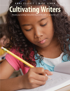 Cultivating Writers: Elevate Your Writing Instruction Beyond the Skills to Ignite the Will by Anne Elliott, Mary Lynch