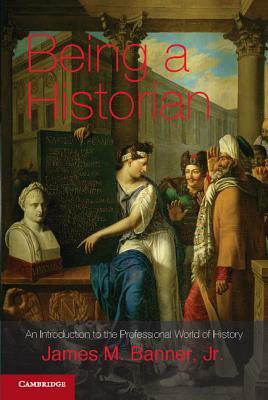 Being a Historian: An Introduction to the Professional World of History. James M. Banner, Jr by James M. Banner Jr