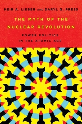 The Myth of the Nuclear Revolution: Power Politics in the Atomic Age by Daryl G. Press, Keir A. Lieber