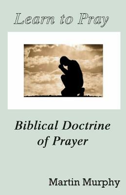 Learn to Pray: Biblical Doctrine of Prayer by Martin Murphy