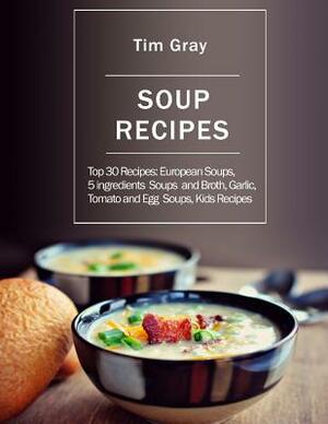 Soup Recipes: Top 30 Recipes: European Soups, 5 ingredients Soups and Broth, Garlic, Tomato and Egg Soups, Kids Recipes by Tim Gray