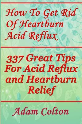 How To Get Rid Of Heartburn Acid Reflux: 337 Great Tips For Acid Reflux and Heartburn Relief by Adam Colton