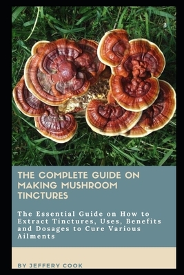 The Complete Guide on Making Mushroom Tinctures: The Essential Gu&#1110;d&#1077; &#1086;n H&#1086;w t&#1086; Extract T&#1110;n&#1089;tur&#1077;&#1109; by Jeffery Cook