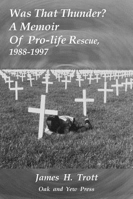 Was That Thunder ?: A Memoir Of Pro-life Rescue, 1988-1997 by James H. Trott