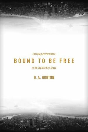 Bound to Be Free: Escaping Performance to Be Captured by Grace by D.A. Horton