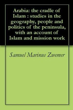 Arabia: the cradle of Islam : studies in the geography, people and politics of the peninsula, with an account of Islam and mission work by Samuel M. Zwemer