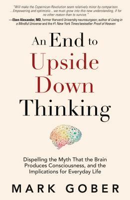 An End to Upside Down Thinking: Dispelling the Myth That the Brain Produces Consciousness, and the Implications for Everyday Life by Mark Gober