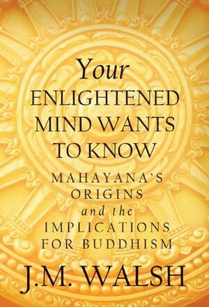 Your Enlightened Mind Wants to Know: Mahayana's Origins and the Implications for Buddhism by J.M. Walsh