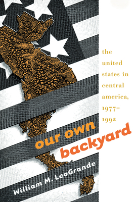 Our Own Backyard: The United States in Central America, 1977-1992 by William M. Leogrande