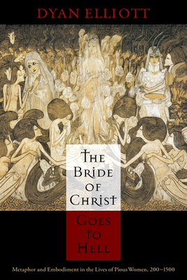 The Bride of Christ Goes to Hell: Metaphor and Embodiment in the Lives of Pious Women, 200-1500 by Dyan Elliott