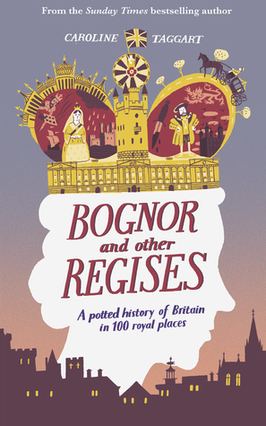 Bognor and Other Regises: A Potted History of Britain in 100 Royal Places by Caroline Taggart
